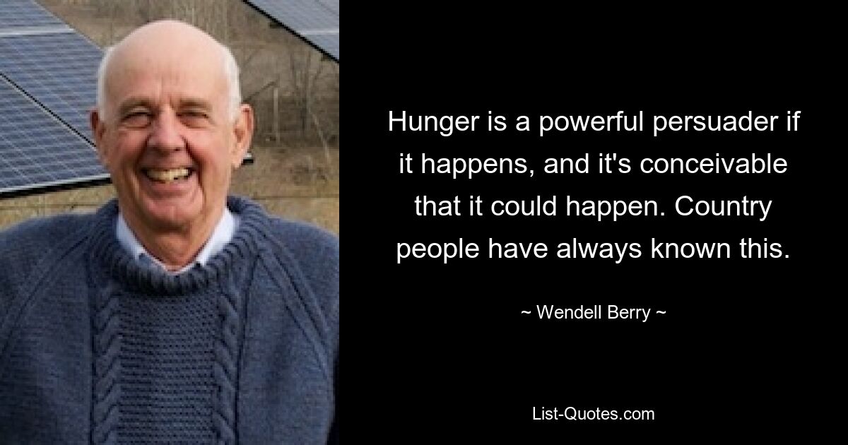 Hunger is a powerful persuader if it happens, and it's conceivable that it could happen. Country people have always known this. — © Wendell Berry