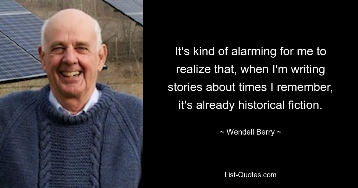 It's kind of alarming for me to realize that, when I'm writing stories about times I remember, it's already historical fiction. — © Wendell Berry