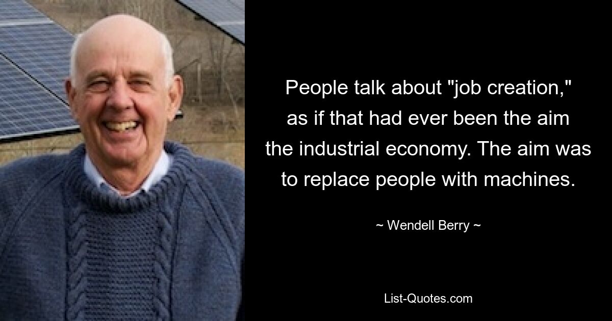 Люди говорят о «создании рабочих мест», как будто это когда-либо было целью индустриальной экономики. Целью было заменить людей машинами. — © Венделл Берри