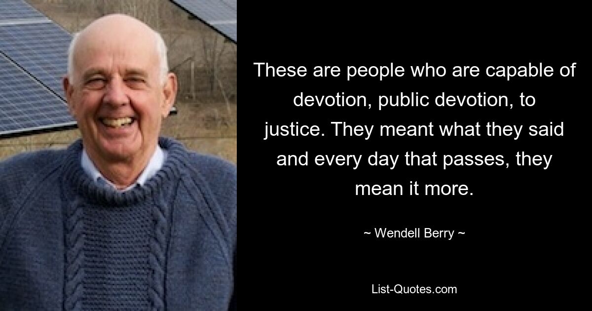 Das sind Menschen, die zur Hingabe, zur öffentlichen Hingabe und zur Gerechtigkeit fähig sind. Sie meinten es ernst, und mit jedem Tag, der vergeht, meinen sie es noch mehr. — © Wendell Berry 