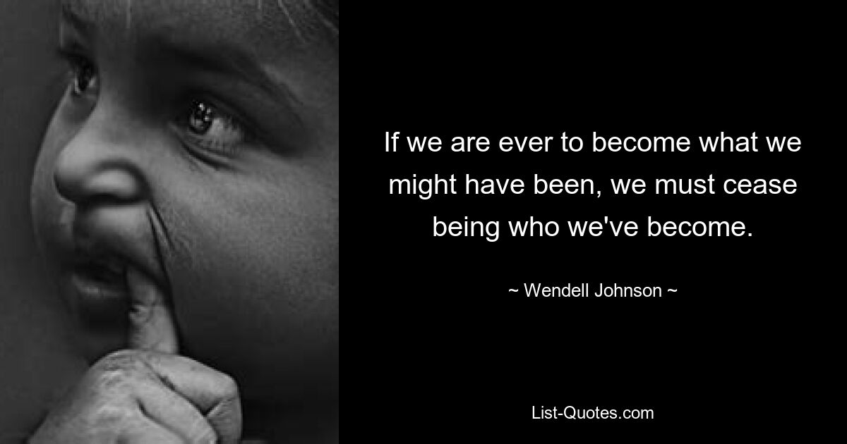 If we are ever to become what we might have been, we must cease being who we've become. — © Wendell Johnson