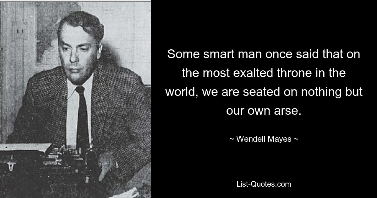 Some smart man once said that on the most exalted throne in the world, we are seated on nothing but our own arse. — © Wendell Mayes