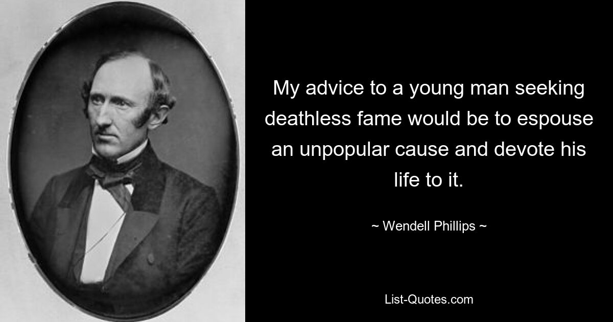 My advice to a young man seeking deathless fame would be to espouse an unpopular cause and devote his life to it. — © Wendell Phillips