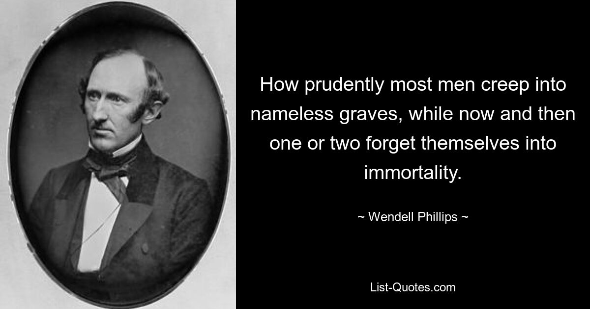 How prudently most men creep into nameless graves, while now and then one or two forget themselves into immortality. — © Wendell Phillips