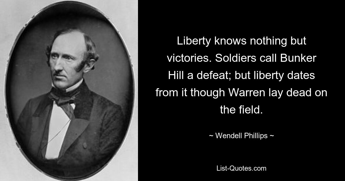 Liberty knows nothing but victories. Soldiers call Bunker Hill a defeat; but liberty dates from it though Warren lay dead on the field. — © Wendell Phillips