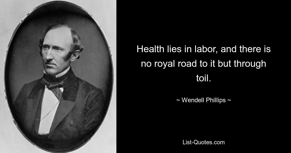 Health lies in labor, and there is no royal road to it but through toil. — © Wendell Phillips