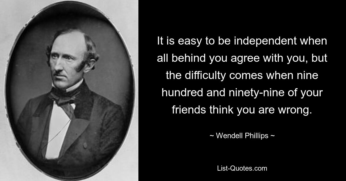 It is easy to be independent when all behind you agree with you, but the difficulty comes when nine hundred and ninety-nine of your friends think you are wrong. — © Wendell Phillips