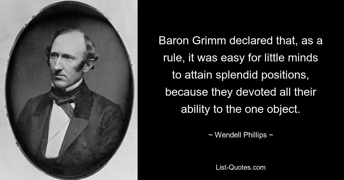 Baron Grimm declared that, as a rule, it was easy for little minds to attain splendid positions, because they devoted all their ability to the one object. — © Wendell Phillips