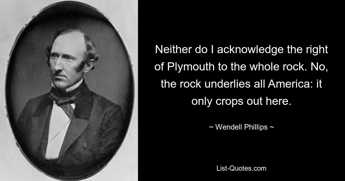 Neither do I acknowledge the right of Plymouth to the whole rock. No, the rock underlies all America: it only crops out here. — © Wendell Phillips