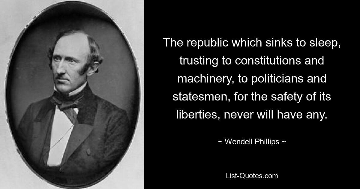 The republic which sinks to sleep, trusting to constitutions and machinery, to politicians and statesmen, for the safety of its liberties, never will have any. — © Wendell Phillips