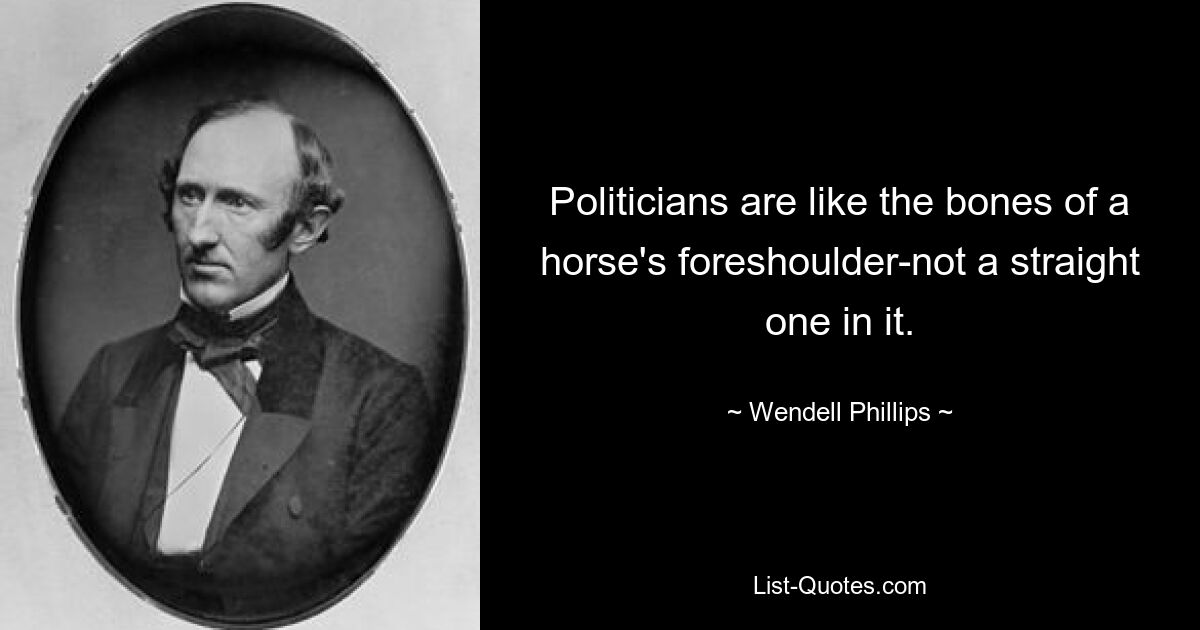 Politicians are like the bones of a horse's foreshoulder-not a straight one in it. — © Wendell Phillips