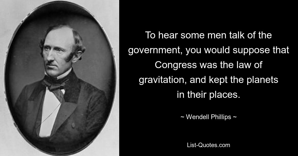 To hear some men talk of the government, you would suppose that Congress was the law of gravitation, and kept the planets in their places. — © Wendell Phillips