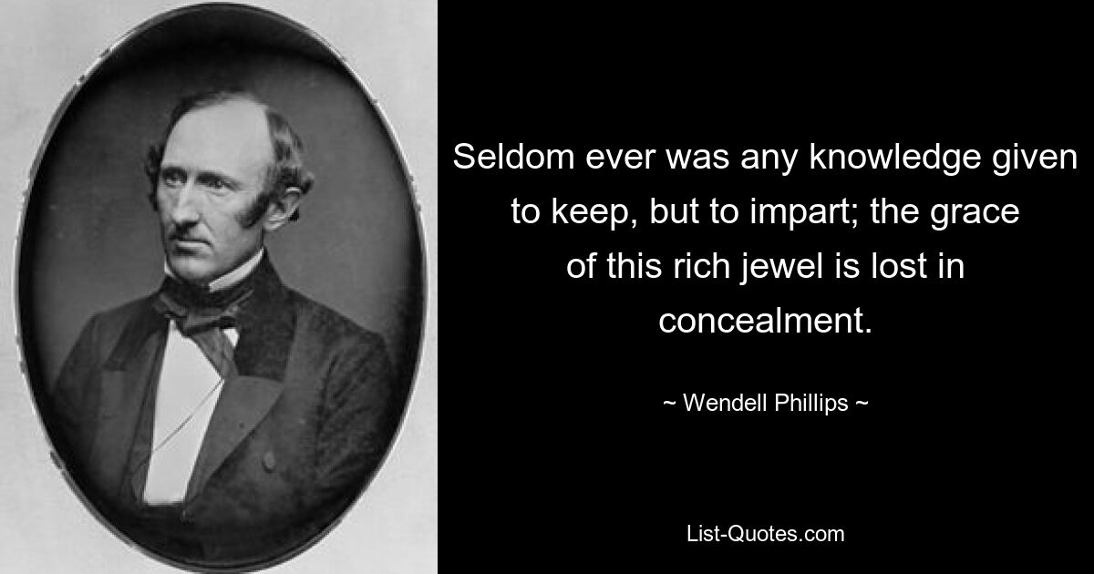 Seldom ever was any knowledge given to keep, but to impart; the grace of this rich jewel is lost in concealment. — © Wendell Phillips