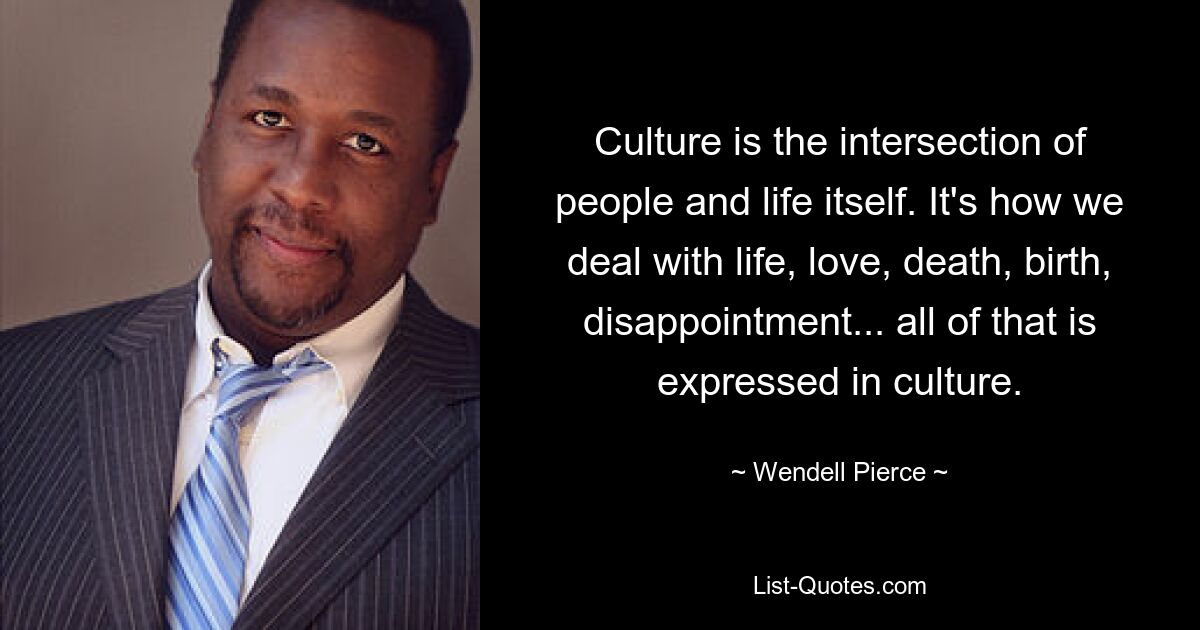 Culture is the intersection of people and life itself. It's how we deal with life, love, death, birth, disappointment... all of that is expressed in culture. — © Wendell Pierce