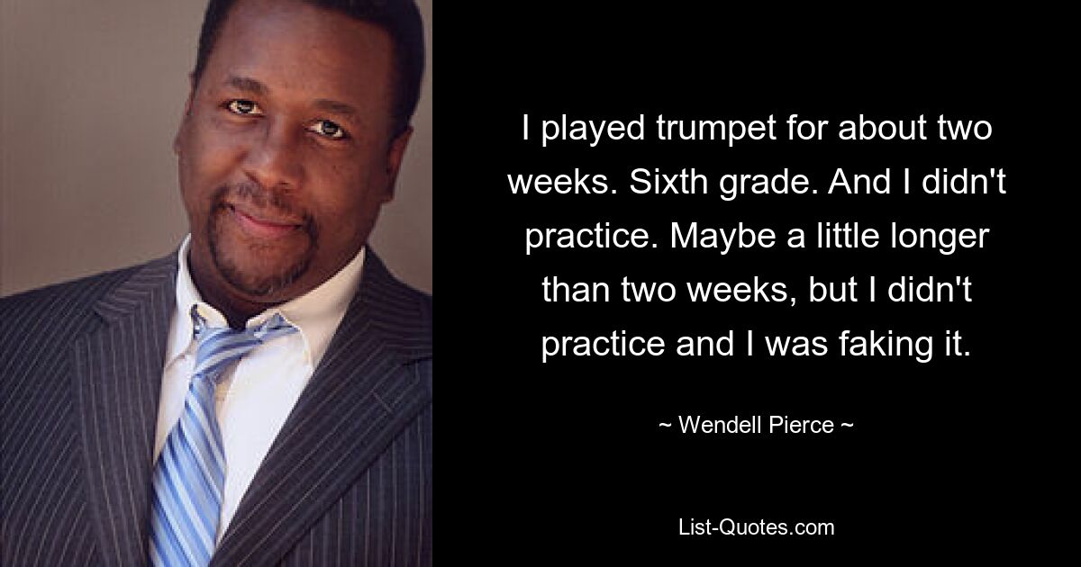 I played trumpet for about two weeks. Sixth grade. And I didn't practice. Maybe a little longer than two weeks, but I didn't practice and I was faking it. — © Wendell Pierce