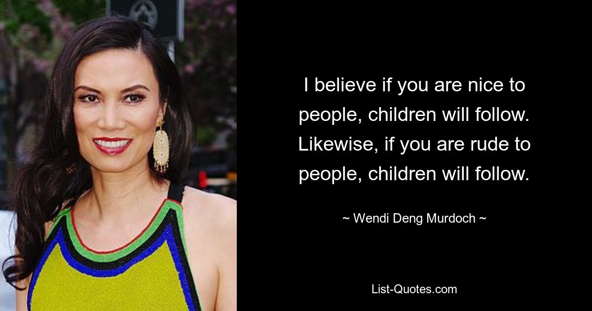 I believe if you are nice to people, children will follow. Likewise, if you are rude to people, children will follow. — © Wendi Deng Murdoch