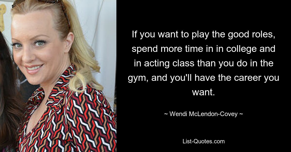 If you want to play the good roles, spend more time in in college and in acting class than you do in the gym, and you'll have the career you want. — © Wendi McLendon-Covey