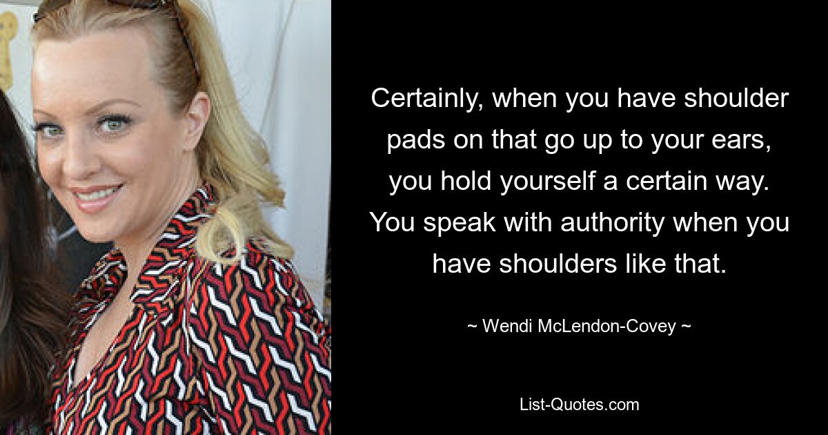 Certainly, when you have shoulder pads on that go up to your ears, you hold yourself a certain way. You speak with authority when you have shoulders like that. — © Wendi McLendon-Covey