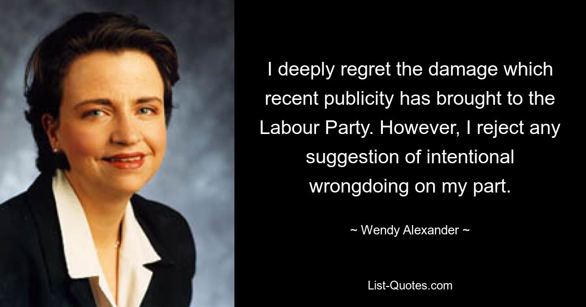 I deeply regret the damage which recent publicity has brought to the Labour Party. However, I reject any suggestion of intentional wrongdoing on my part. — © Wendy Alexander