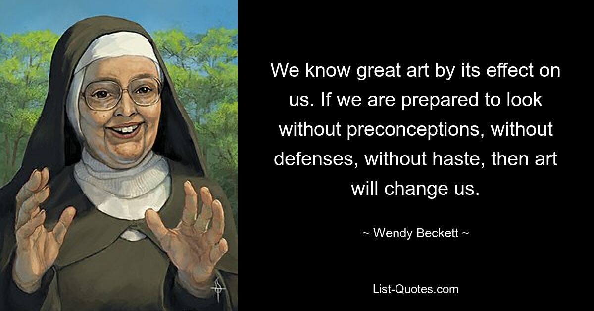 We know great art by its effect on us. If we are prepared to look without preconceptions, without defenses, without haste, then art will change us. — © Wendy Beckett