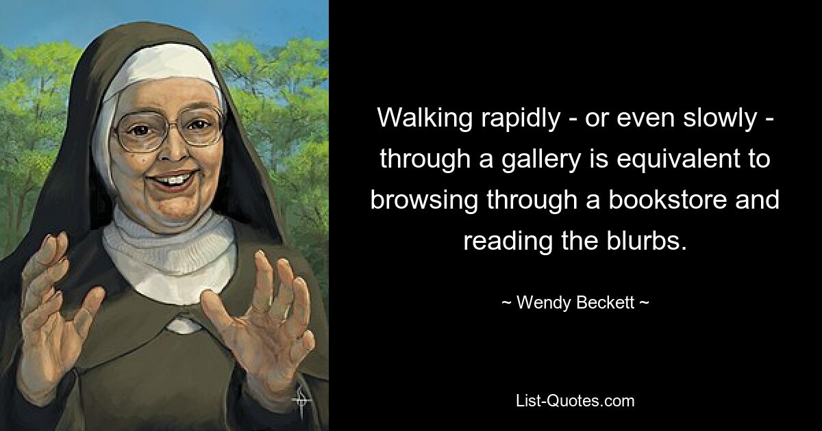 Walking rapidly - or even slowly - through a gallery is equivalent to browsing through a bookstore and reading the blurbs. — © Wendy Beckett