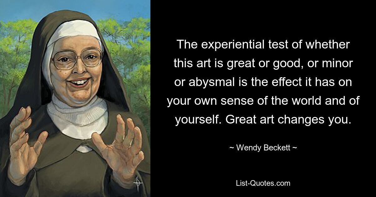 The experiential test of whether this art is great or good, or minor or abysmal is the effect it has on your own sense of the world and of yourself. Great art changes you. — © Wendy Beckett