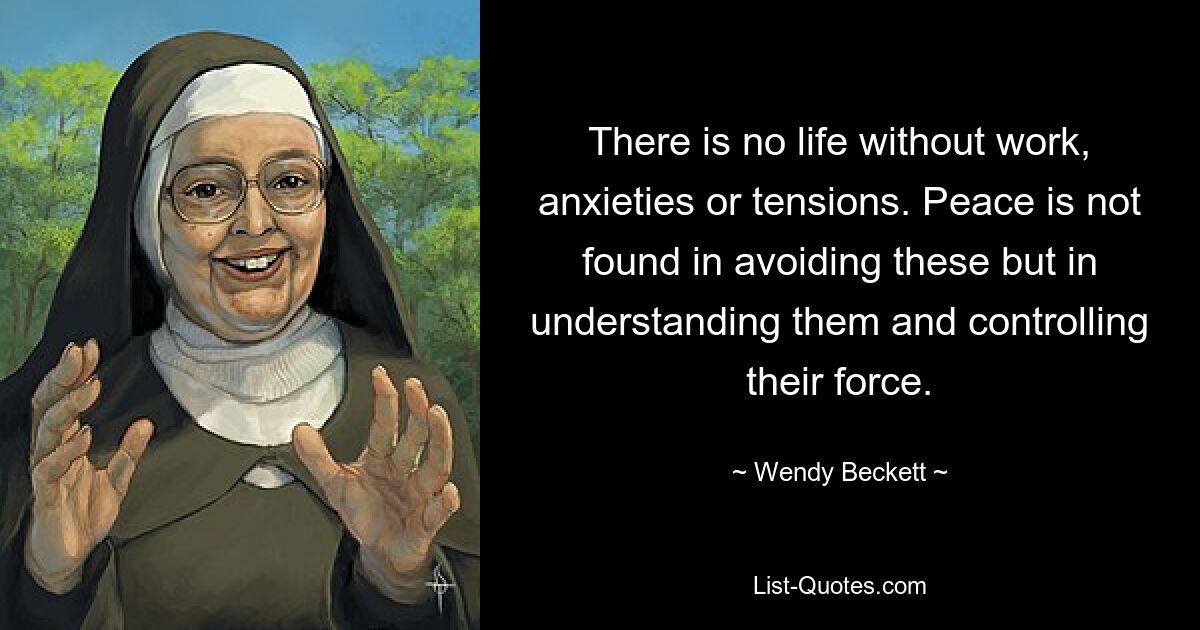 There is no life without work, anxieties or tensions. Peace is not found in avoiding these but in understanding them and controlling their force. — © Wendy Beckett