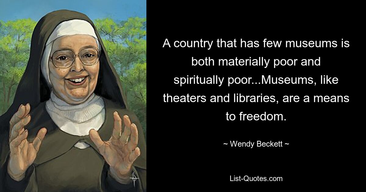 A country that has few museums is both materially poor and spiritually poor...Museums, like theaters and libraries, are a means to freedom. — © Wendy Beckett