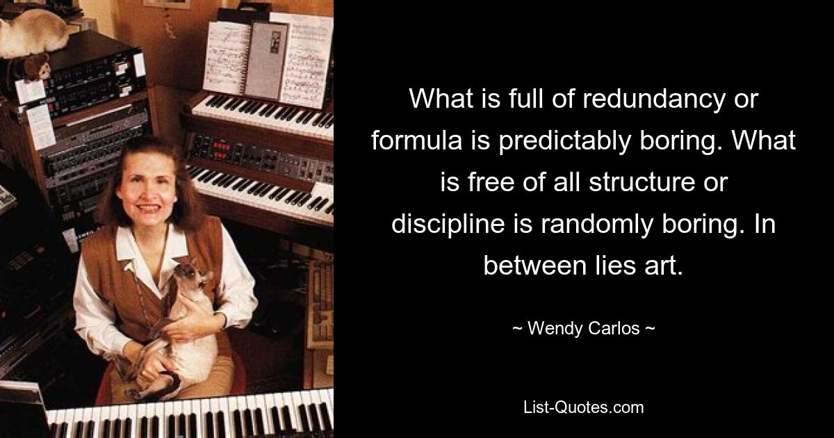 What is full of redundancy or formula is predictably boring. What is free of all structure or discipline is randomly boring. In between lies art. — © Wendy Carlos