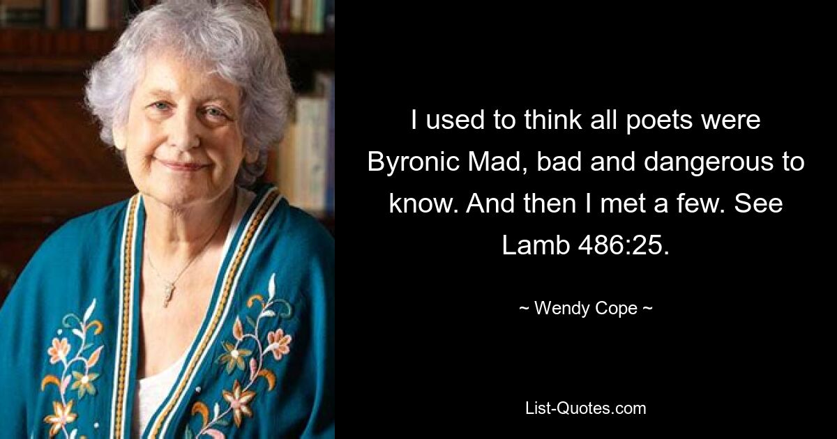 I used to think all poets were Byronic Mad, bad and dangerous to know. And then I met a few. See Lamb 486:25. — © Wendy Cope