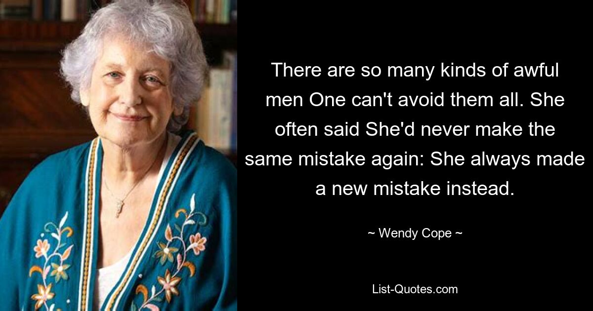 There are so many kinds of awful men One can't avoid them all. She often said She'd never make the same mistake again: She always made a new mistake instead. — © Wendy Cope