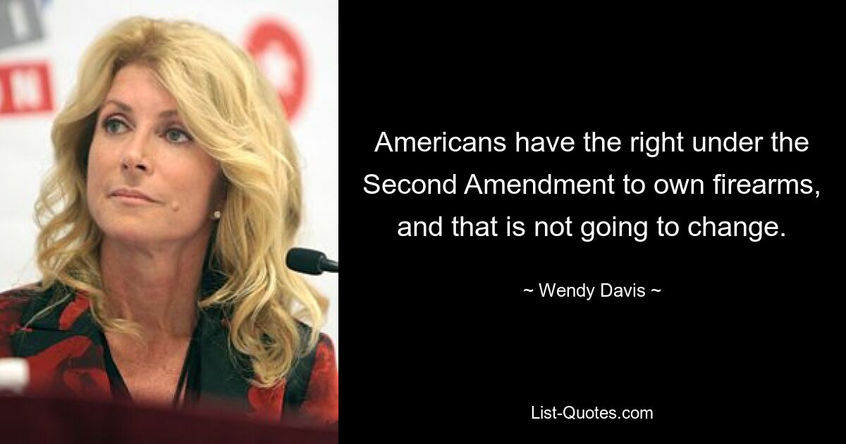 Americans have the right under the Second Amendment to own firearms, and that is not going to change. — © Wendy Davis