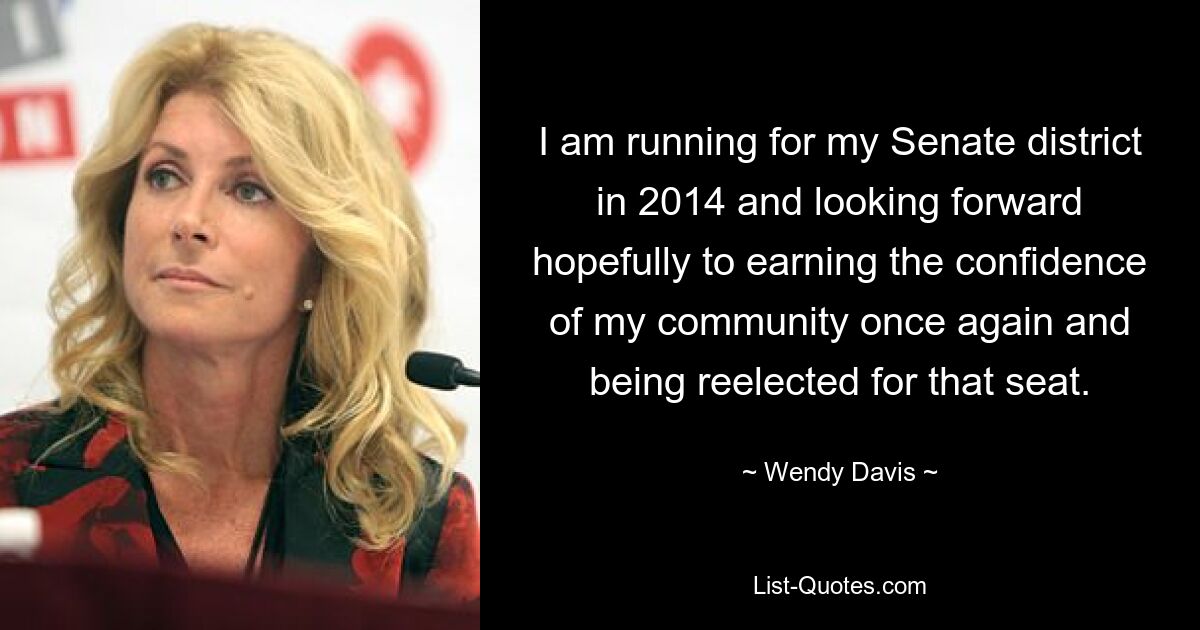 I am running for my Senate district in 2014 and looking forward hopefully to earning the confidence of my community once again and being reelected for that seat. — © Wendy Davis