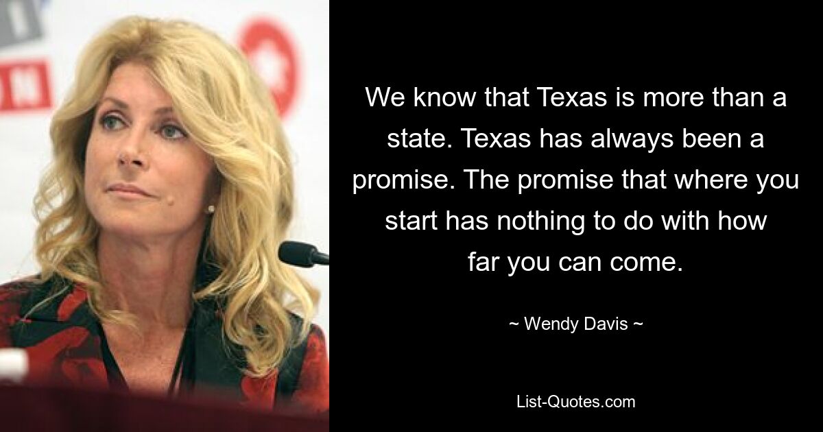 We know that Texas is more than a state. Texas has always been a promise. The promise that where you start has nothing to do with how far you can come. — © Wendy Davis