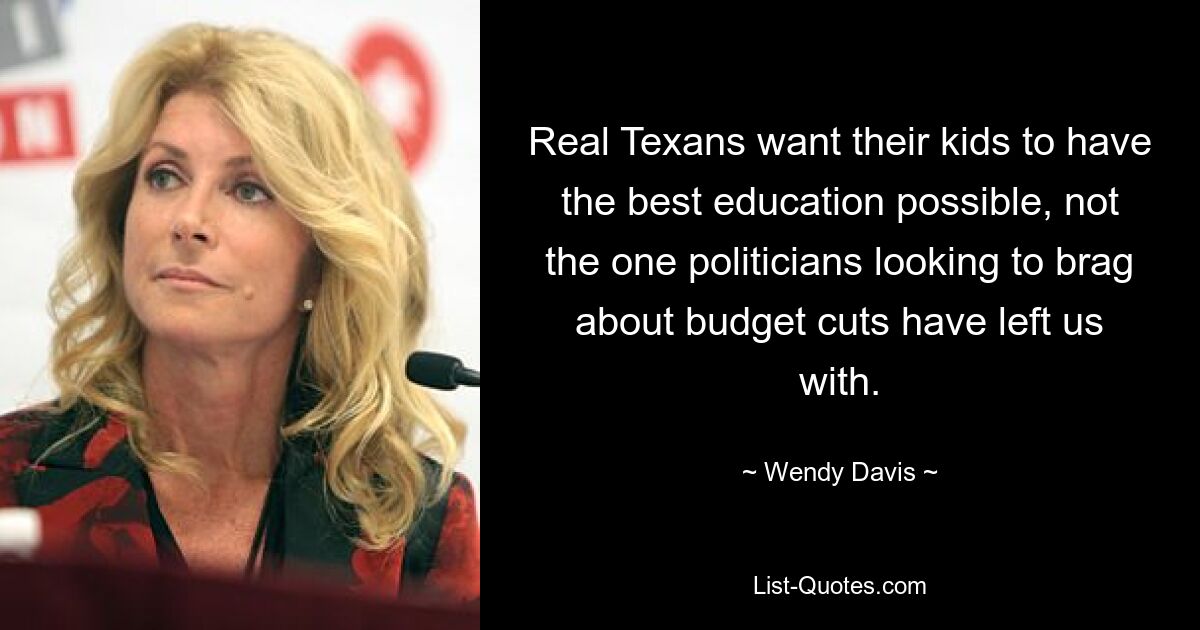 Real Texans want their kids to have the best education possible, not the one politicians looking to brag about budget cuts have left us with. — © Wendy Davis