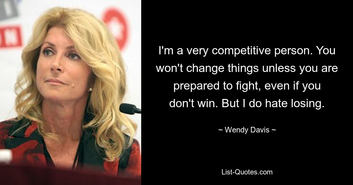 I'm a very competitive person. You won't change things unless you are prepared to fight, even if you don't win. But I do hate losing. — © Wendy Davis