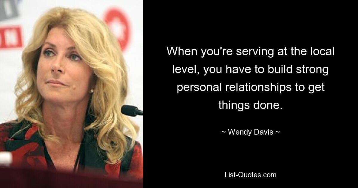 When you're serving at the local level, you have to build strong personal relationships to get things done. — © Wendy Davis