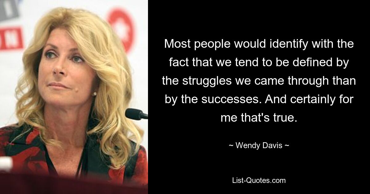 Most people would identify with the fact that we tend to be defined by the struggles we came through than by the successes. And certainly for me that's true. — © Wendy Davis