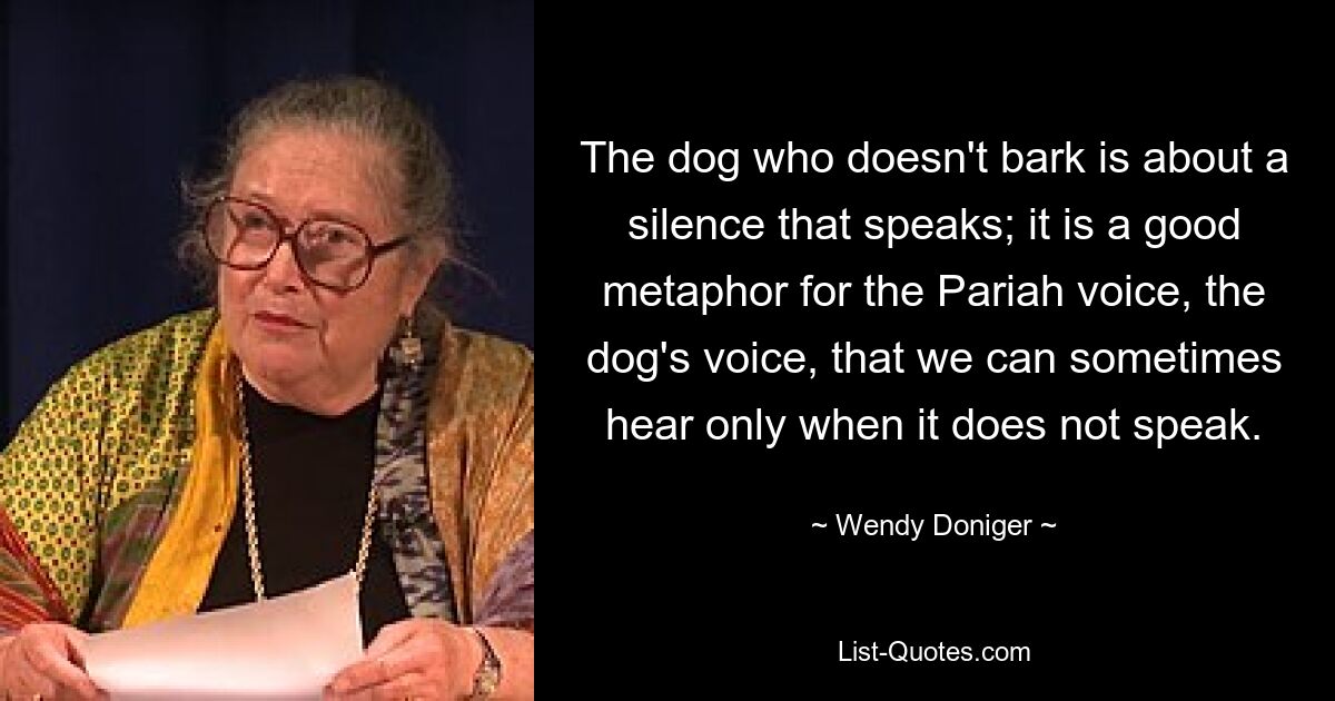 The dog who doesn't bark is about a silence that speaks; it is a good metaphor for the Pariah voice, the dog's voice, that we can sometimes hear only when it does not speak. — © Wendy Doniger