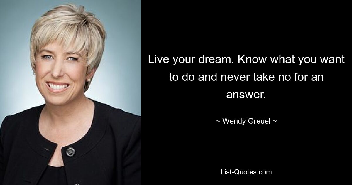 Live your dream. Know what you want to do and never take no for an answer. — © Wendy Greuel