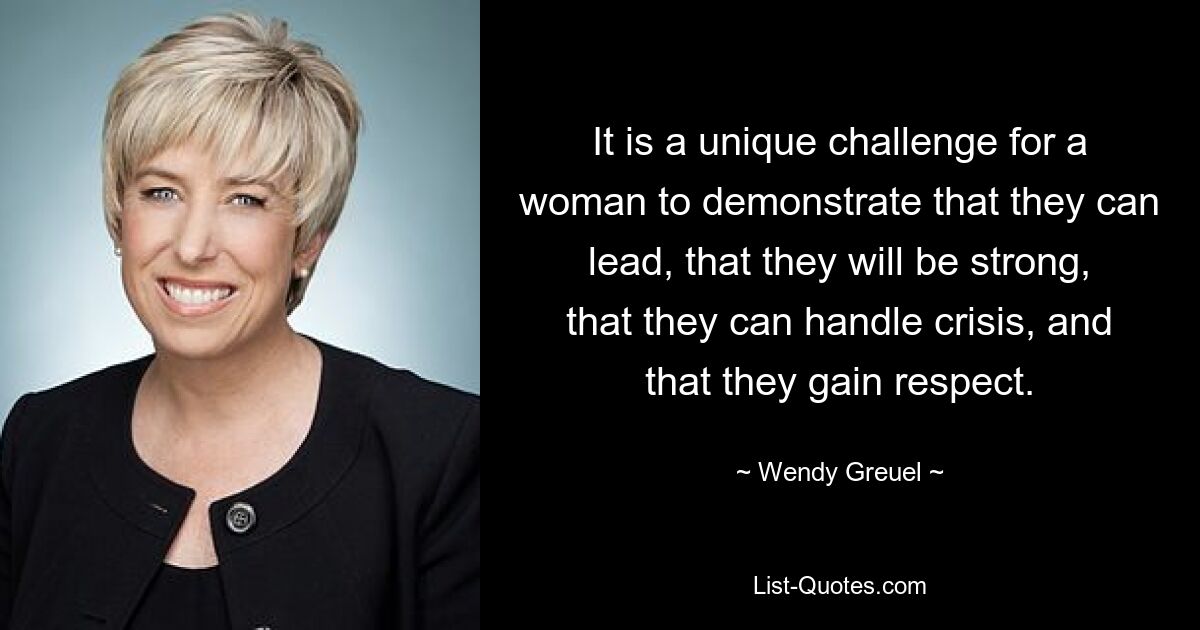 It is a unique challenge for a woman to demonstrate that they can lead, that they will be strong, that they can handle crisis, and that they gain respect. — © Wendy Greuel