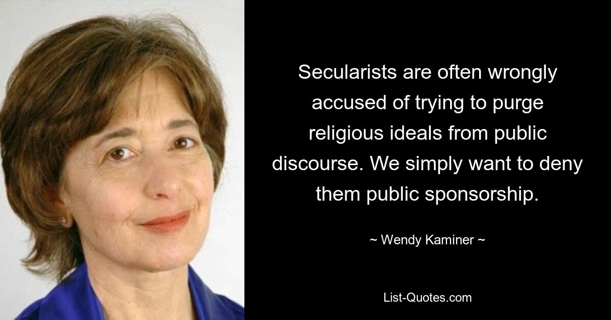 Secularists are often wrongly accused of trying to purge religious ideals from public discourse. We simply want to deny them public sponsorship. — © Wendy Kaminer