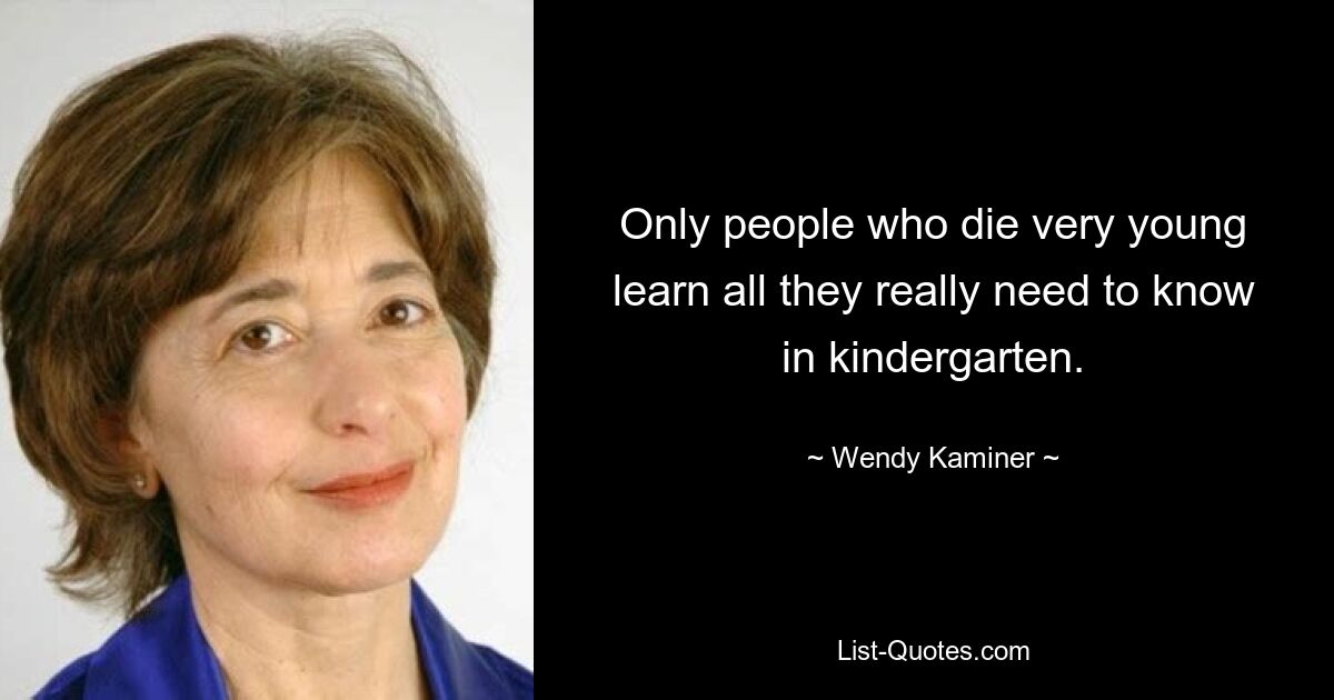 Only people who die very young learn all they really need to know in kindergarten. — © Wendy Kaminer