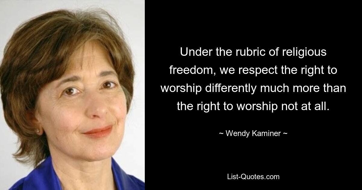 Under the rubric of religious freedom, we respect the right to worship differently much more than the right to worship not at all. — © Wendy Kaminer