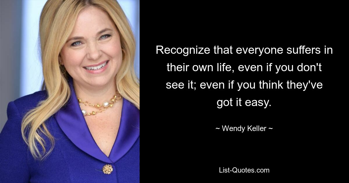 Recognize that everyone suffers in their own life, even if you don't see it; even if you think they've got it easy. — © Wendy Keller