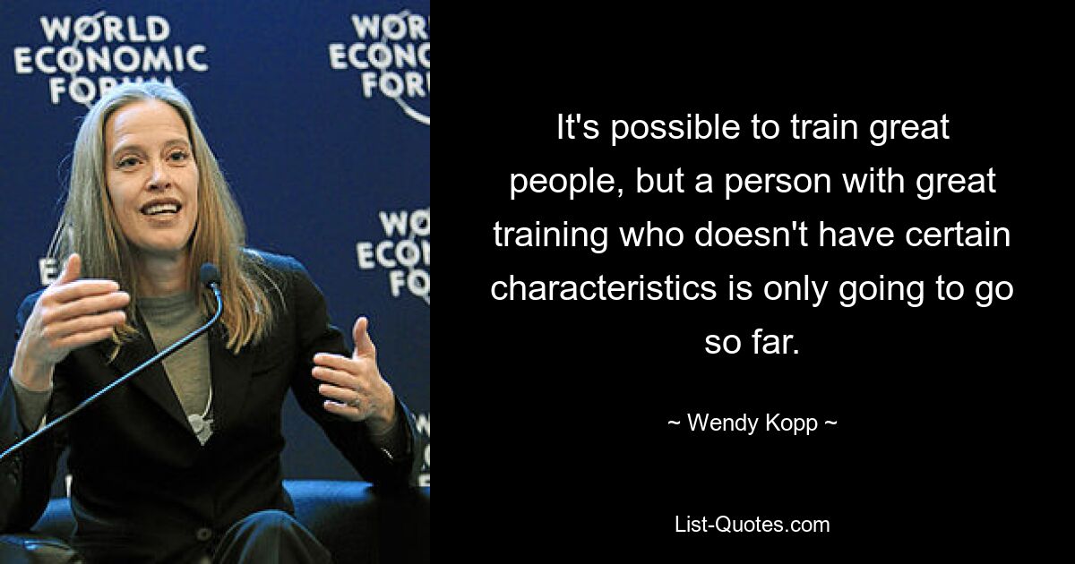 It's possible to train great people, but a person with great training who doesn't have certain characteristics is only going to go so far. — © Wendy Kopp