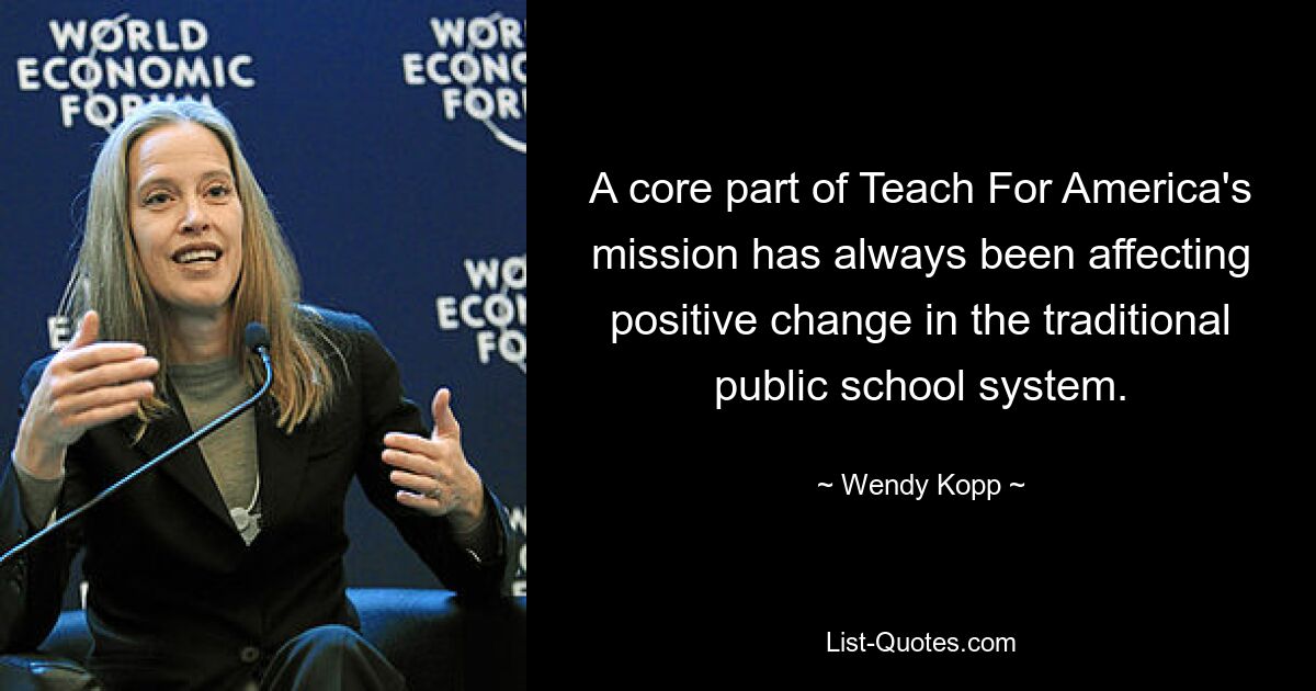 A core part of Teach For America's mission has always been affecting positive change in the traditional public school system. — © Wendy Kopp