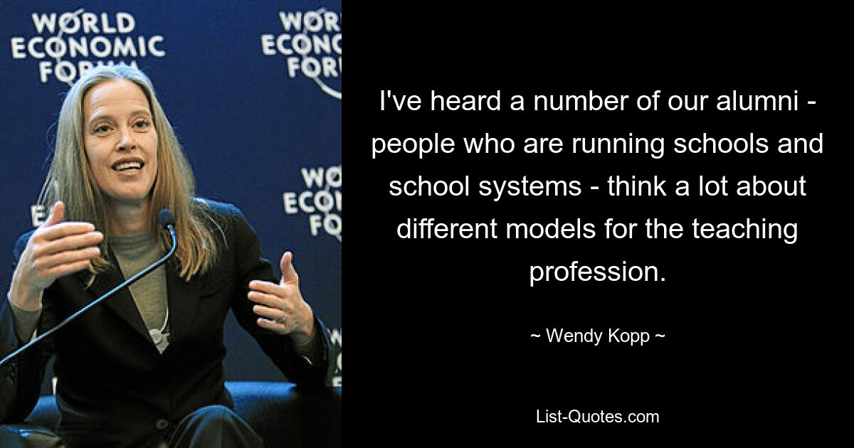 I've heard a number of our alumni - people who are running schools and school systems - think a lot about different models for the teaching profession. — © Wendy Kopp