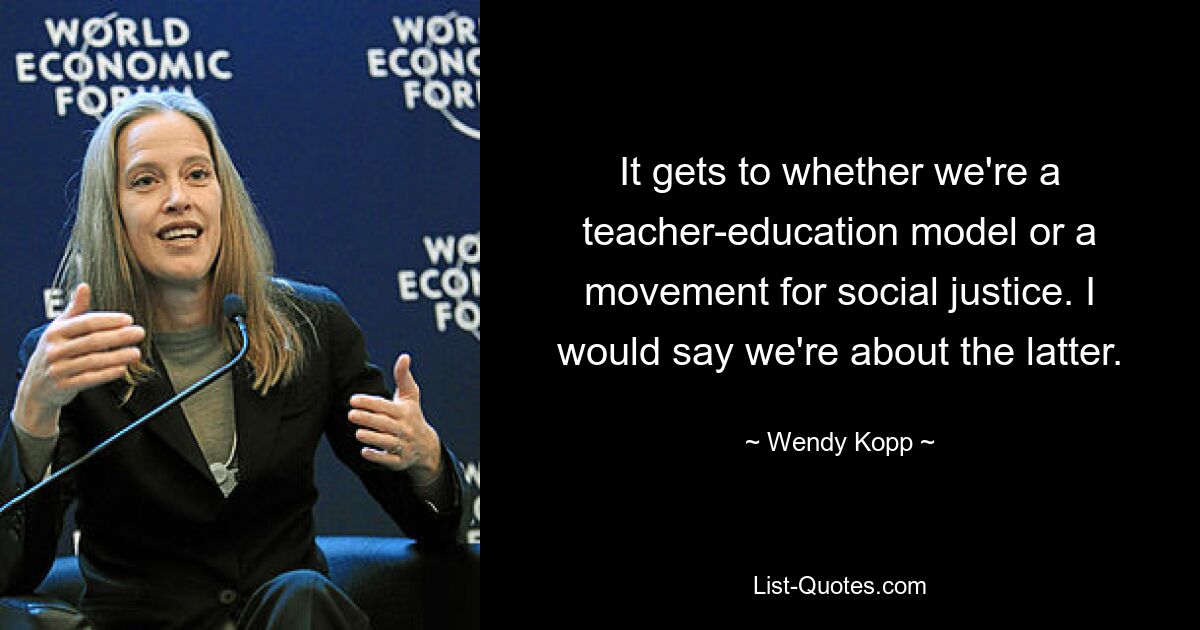 It gets to whether we're a teacher-education model or a movement for social justice. I would say we're about the latter. — © Wendy Kopp