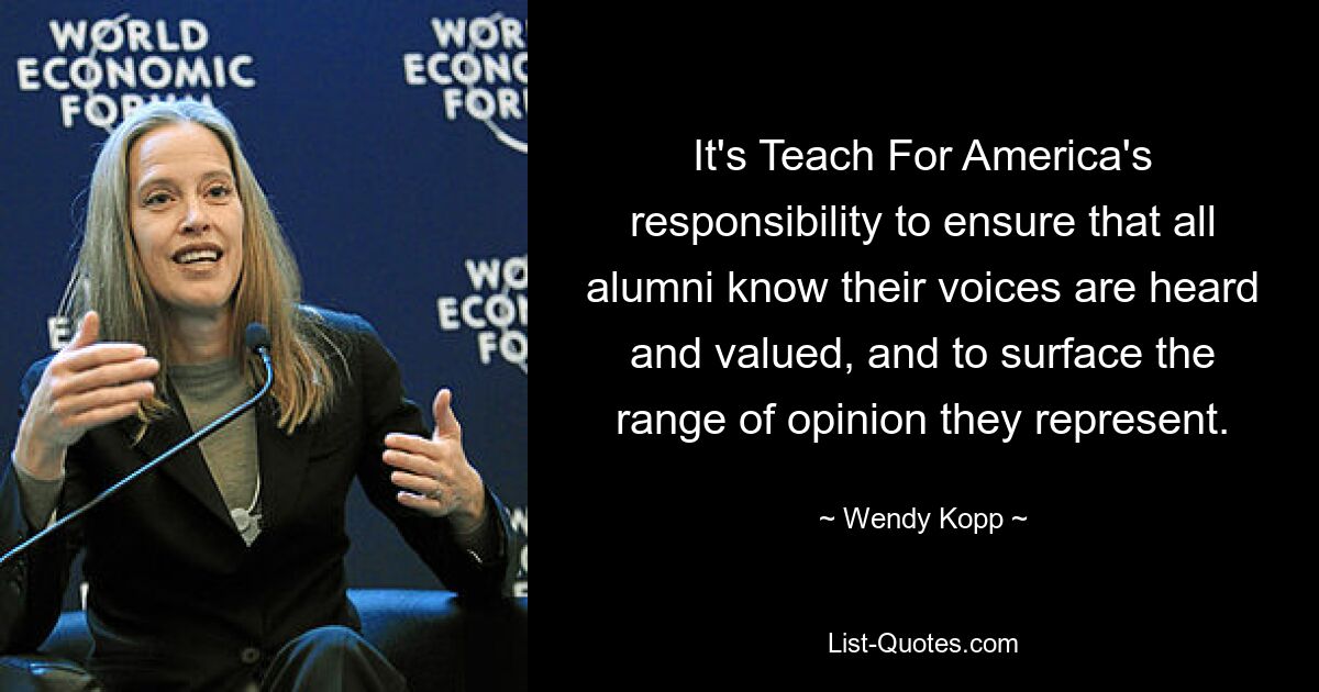 It's Teach For America's responsibility to ensure that all alumni know their voices are heard and valued, and to surface the range of opinion they represent. — © Wendy Kopp